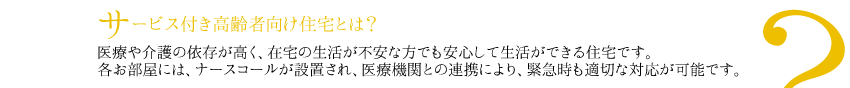 サービス付き高齢者向け住宅とは？
医療や介護の依存が高く、在宅の生活が不安な方でも安心して生活ができる住宅です。
各お部屋には、ナースコールが設置され、医療機関との連携により、緊急時も適切な対応が可能です。
