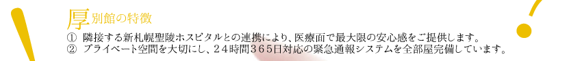 厚別館の特徴
① 隣接する新札幌聖陵ホスピタルとの連携により、医療面で最大限の安心感をご提供します。
② プライベート空間を大切にし、２４時間３６５日対応の緊急通報システムを全部屋完備しています。
