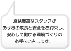 経験豊富なスタッフがお子様の成長と安全をお約束し安心して働ける環境づくりのお手伝いをします。 