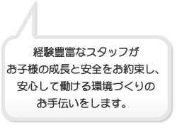 経験豊富なスタッフがお子様の成長と安全をお約束し安心して働ける環境づくりのお手伝いをします。 